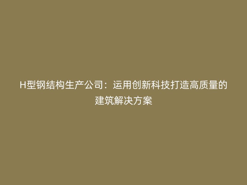 H型鋼結(jié)構(gòu)生產(chǎn)公司：運(yùn)用創(chuàng)新科技打造高質(zhì)量的建筑解決方案