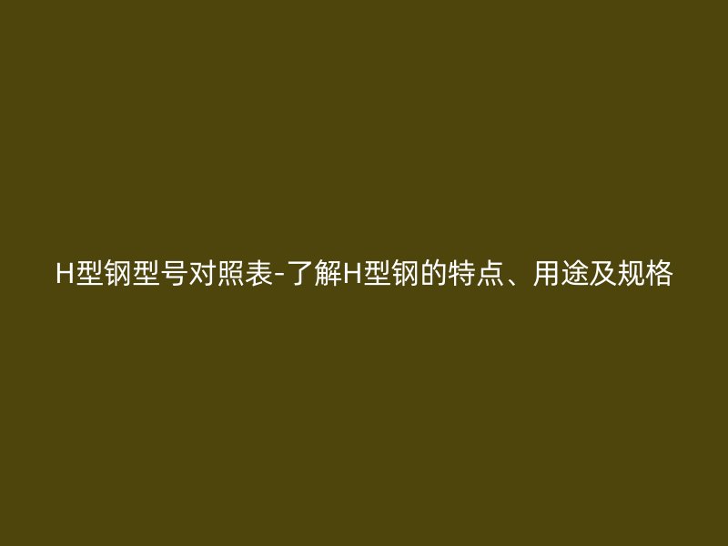 H型鋼型號(hào)對(duì)照表-了解H型鋼的特點(diǎn)、用途及規(guī)格