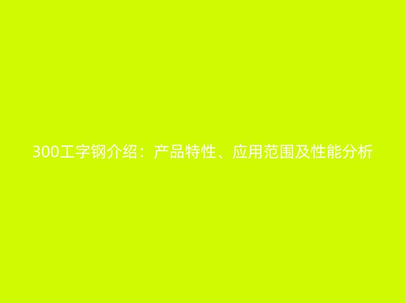300工字鋼介紹：產(chǎn)品特性、應(yīng)用范圍及性能分析