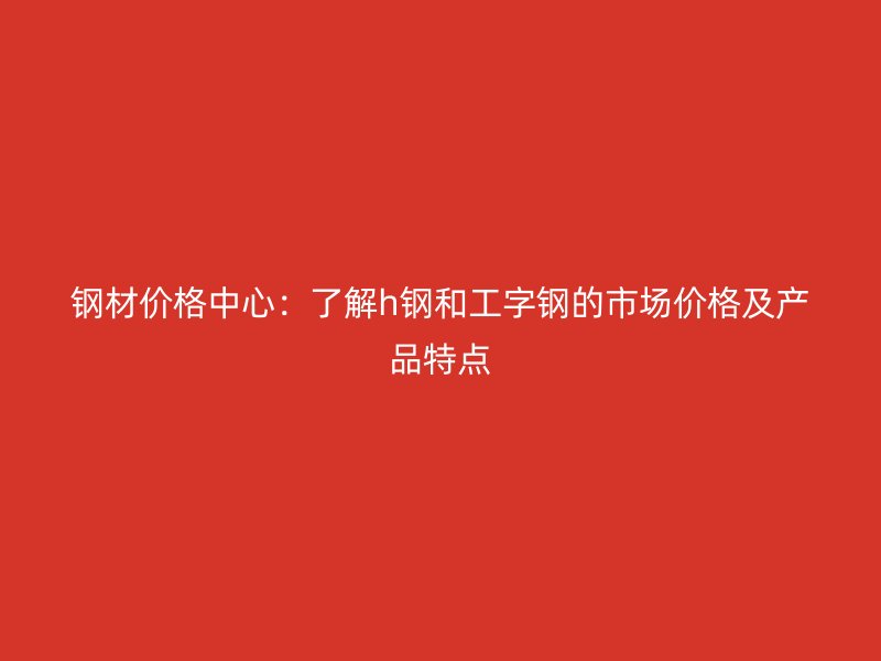鋼材價格中心：了解h鋼和工字鋼的市場價格及產(chǎn)品特點