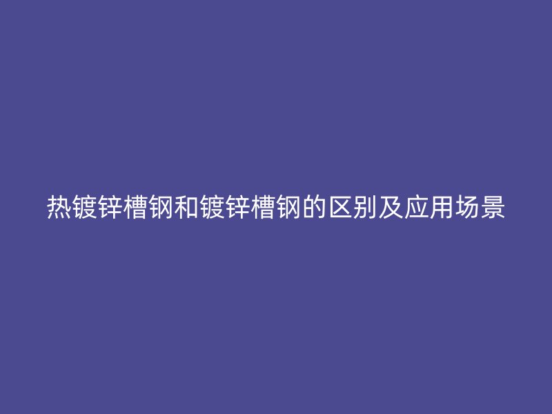 熱鍍鋅槽鋼和鍍鋅槽鋼的區(qū)別及應(yīng)用場(chǎng)景