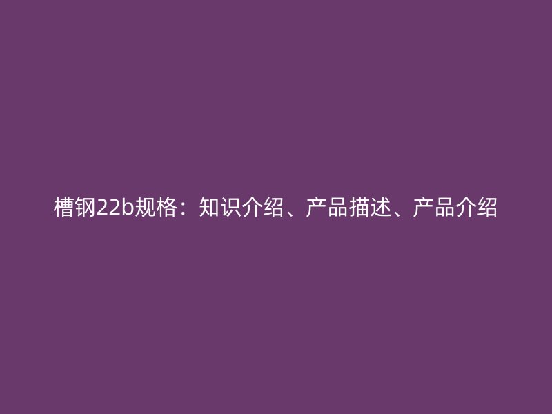 槽鋼22b規(guī)格：知識介紹、產(chǎn)品描述、產(chǎn)品介紹