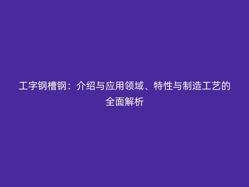 工字鋼槽鋼：介紹與應(yīng)用領(lǐng)域、特性與制造工藝的全面解析