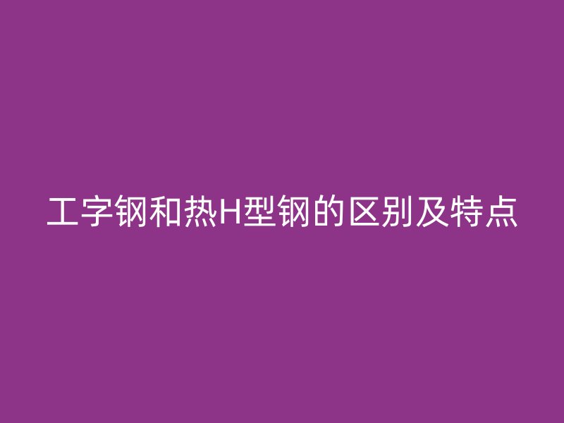 工字鋼和熱H型鋼的區(qū)別及特點(diǎn)