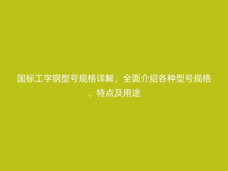 國(guó)標(biāo)工字鋼型號(hào)規(guī)格詳解，全面介紹各種型號(hào)規(guī)格、特點(diǎn)及用途