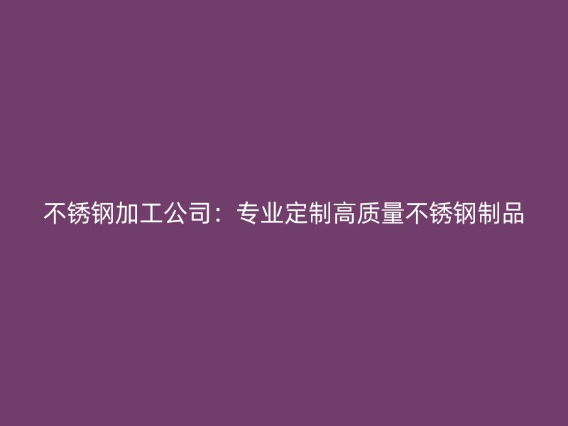 不銹鋼加工公司：專業(yè)定制高質量不銹鋼制品