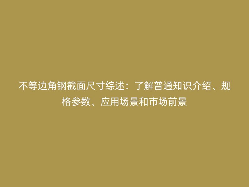 不等邊角鋼截面尺寸綜述：了解普通知識介紹、規(guī)格參數(shù)、應(yīng)用場景和市場前景