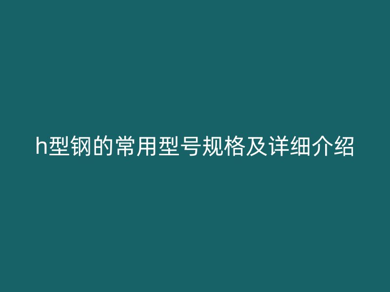 h型鋼的常用型號規(guī)格及詳細(xì)介紹