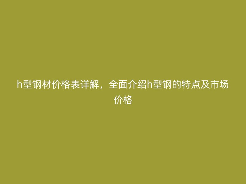 h型鋼材價(jià)格表詳解，全面介紹h型鋼的特點(diǎn)及市場(chǎng)價(jià)格
