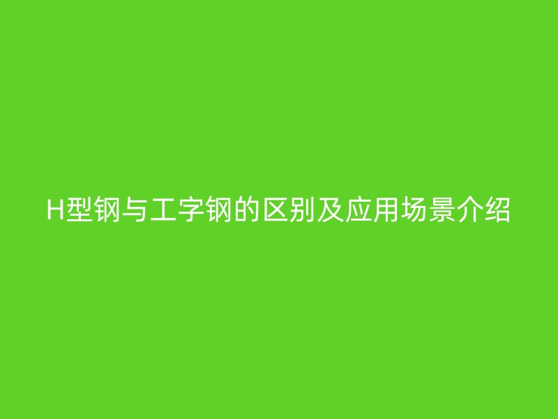 H型鋼與工字鋼的區(qū)別及應(yīng)用場(chǎng)景介紹