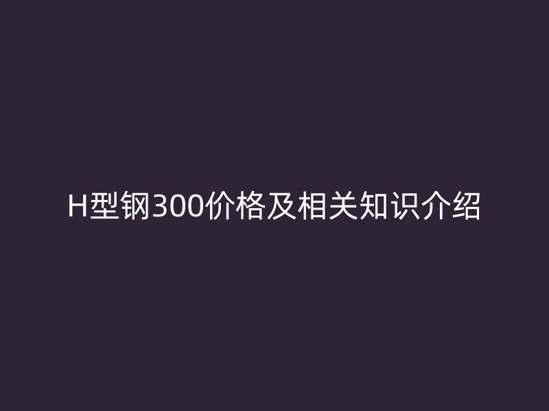 H型鋼300價(jià)格及相關(guān)知識介紹