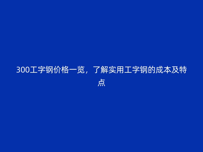 300工字鋼價(jià)格一覽，了解實(shí)用工字鋼的成本及特點(diǎn)
