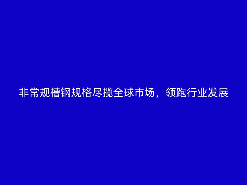 非常規(guī)槽鋼規(guī)格盡攬全球市場，領(lǐng)跑行業(yè)發(fā)展