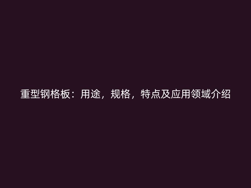 重型鋼格板：用途，規(guī)格，特點及應(yīng)用領(lǐng)域介紹