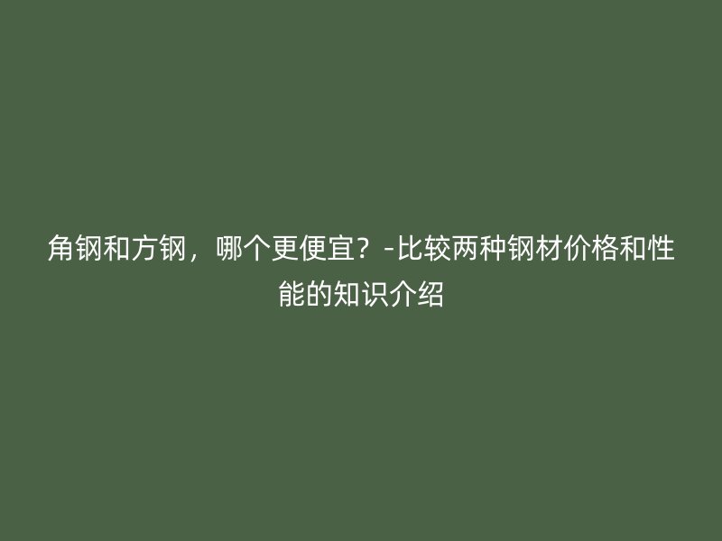 角鋼和方鋼，哪個更便宜？-比較兩種鋼材價格和性能的知識介紹