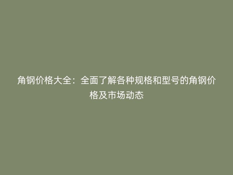 角鋼價格大全：全面了解各種規(guī)格和型號的角鋼價格及市場動態(tài)