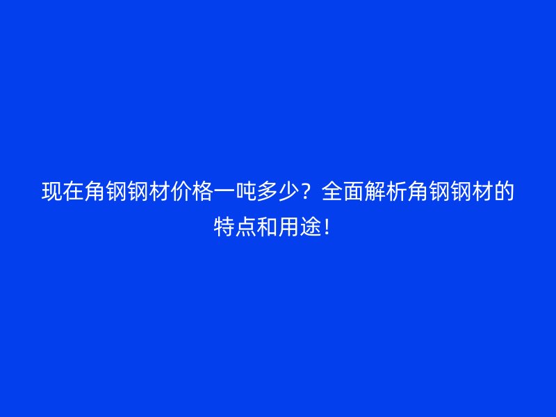 現(xiàn)在角鋼鋼材價格一噸多少？全面解析角鋼鋼材的特點(diǎn)和用途！