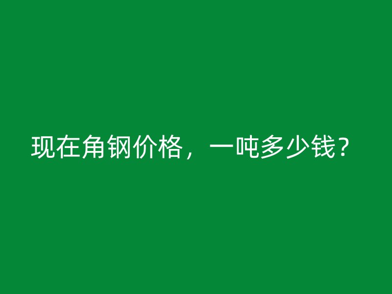 現(xiàn)在角鋼價格，一噸多少錢？