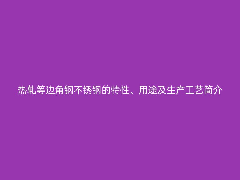 熱軋等邊角鋼不銹鋼的特性、用途及生產(chǎn)工藝簡介