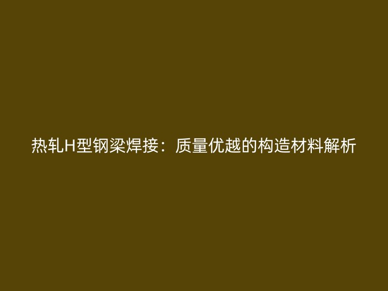熱軋H型鋼梁焊接：質(zhì)量優(yōu)越的構(gòu)造材料解析