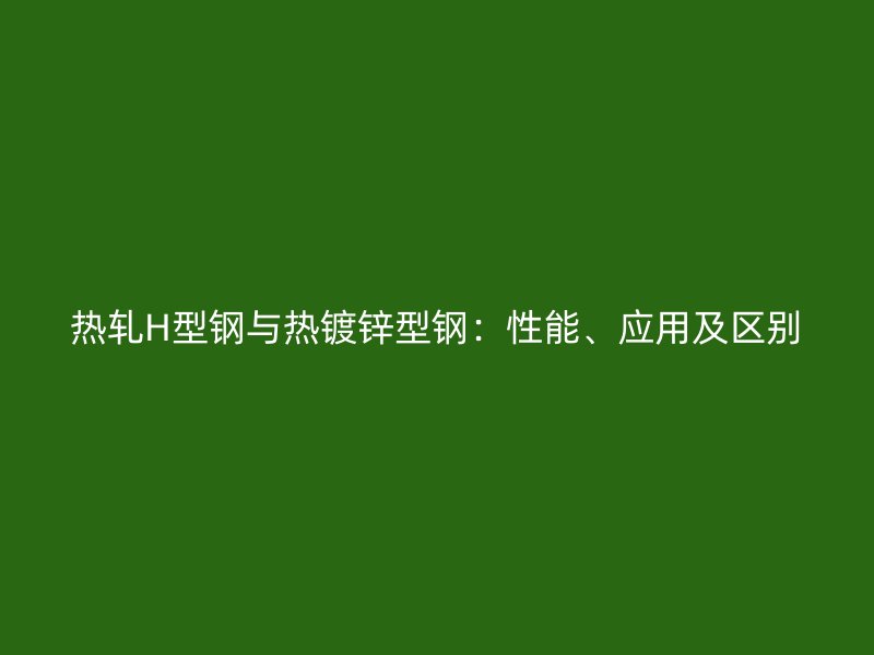 熱軋H型鋼與熱鍍鋅型鋼：性能、應(yīng)用及區(qū)別