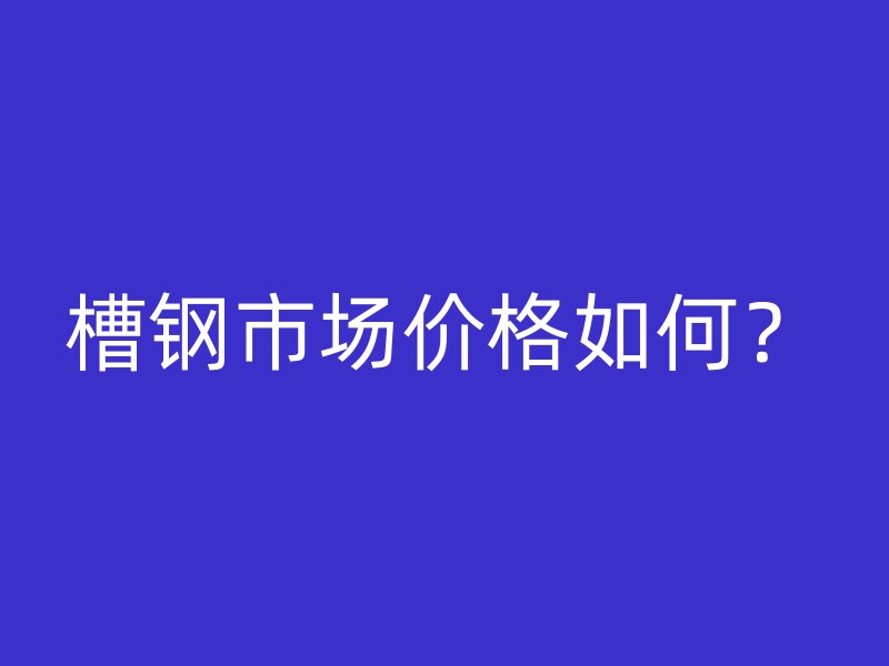 槽鋼市場價格如何？