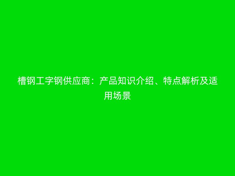槽鋼工字鋼供應(yīng)商：產(chǎn)品知識(shí)介紹、特點(diǎn)解析及適用場(chǎng)景