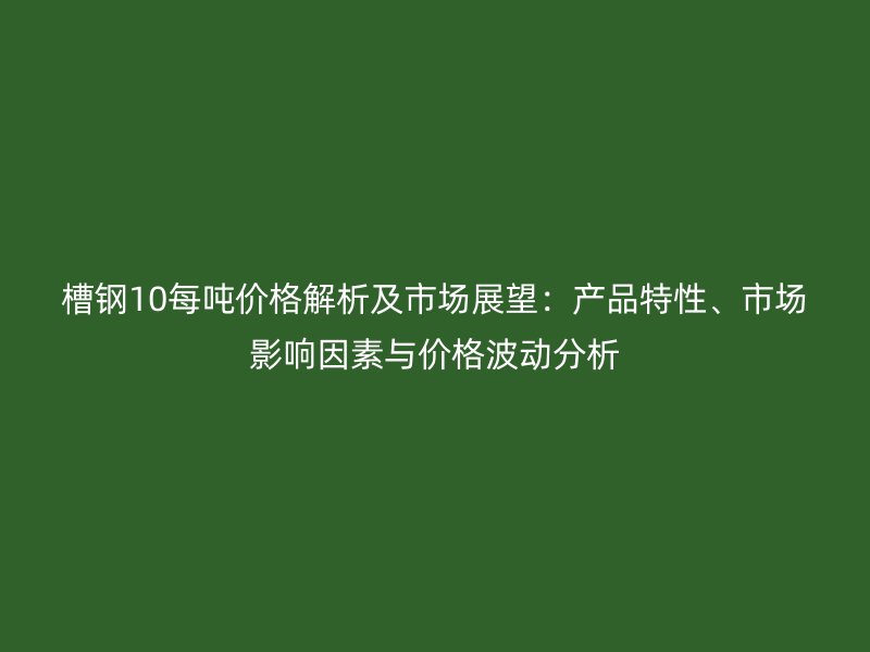 槽鋼10每噸價格解析及市場展望：產(chǎn)品特性、市場影響因素與價格波動分析