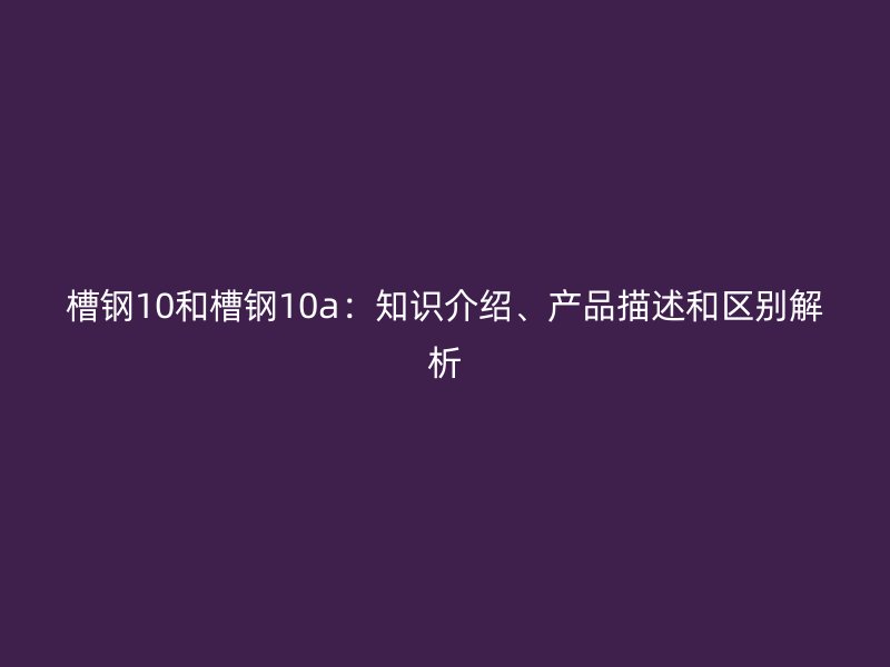 槽鋼10和槽鋼10a：知識介紹、產品描述和區(qū)別解析