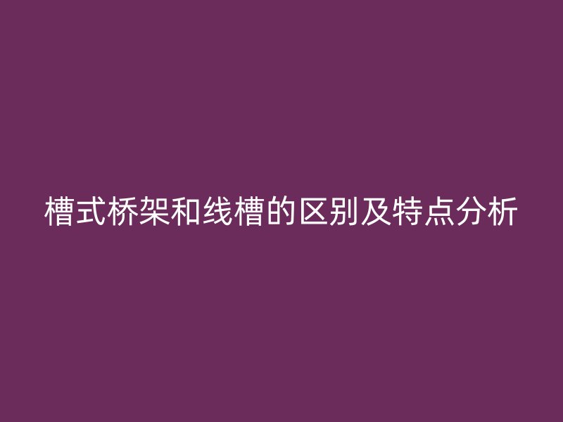 槽式橋架和線槽的區(qū)別及特點(diǎn)分析