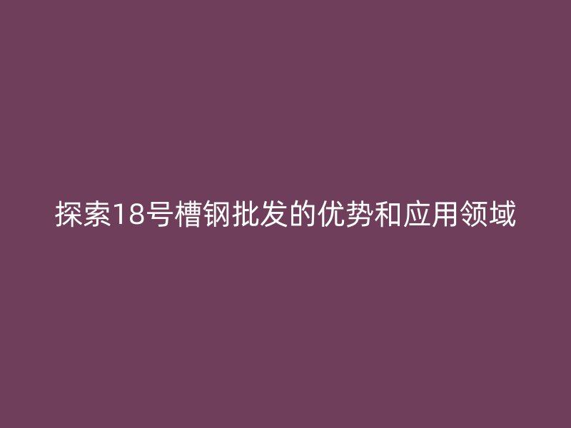 探索18號(hào)槽鋼批發(fā)的優(yōu)勢和應(yīng)用領(lǐng)域
