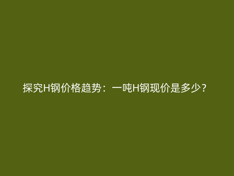 探究H鋼價(jià)格趨勢(shì)：一噸H鋼現(xiàn)價(jià)是多少？