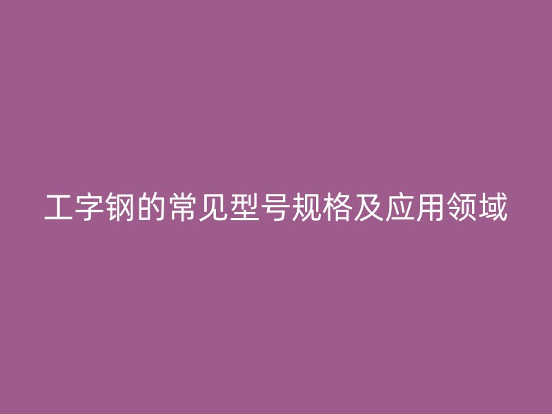工字鋼的常見型號規(guī)格及應(yīng)用領(lǐng)域