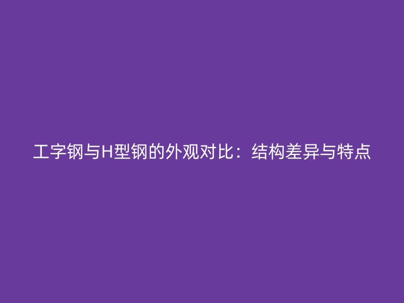 工字鋼與H型鋼的外觀對(duì)比：結(jié)構(gòu)差異與特點(diǎn)