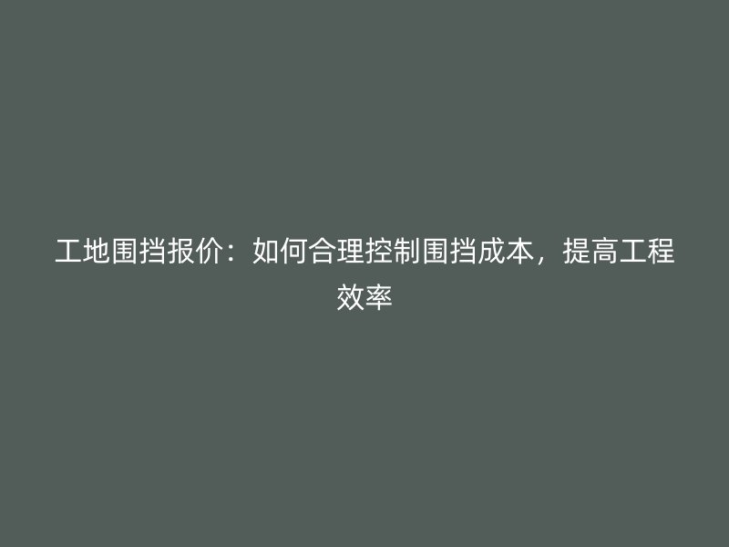 工地圍擋報(bào)價(jià)：如何合理控制圍擋成本，提高工程效率