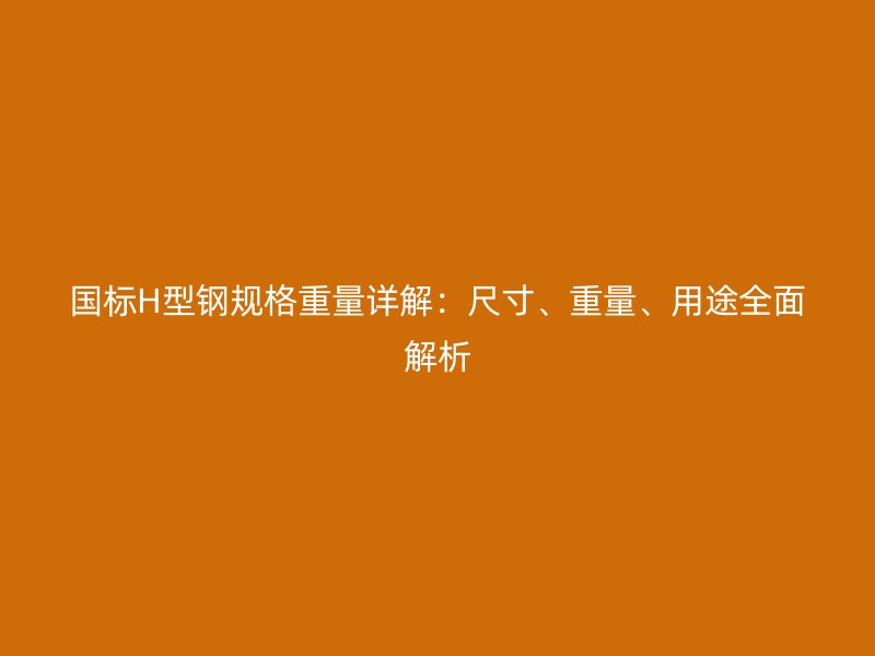 國標H型鋼規(guī)格重量詳解：尺寸、重量、用途全面解析