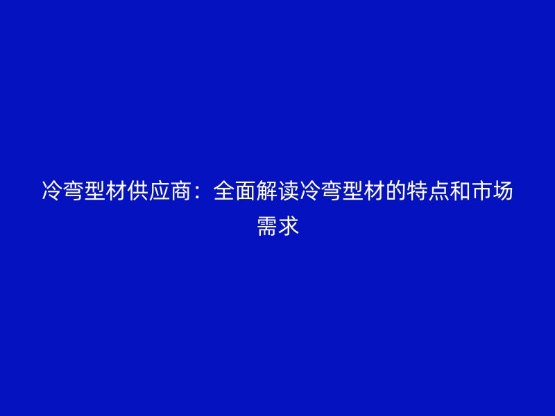 冷彎型材供應(yīng)商：全面解讀冷彎型材的特點(diǎn)和市場需求