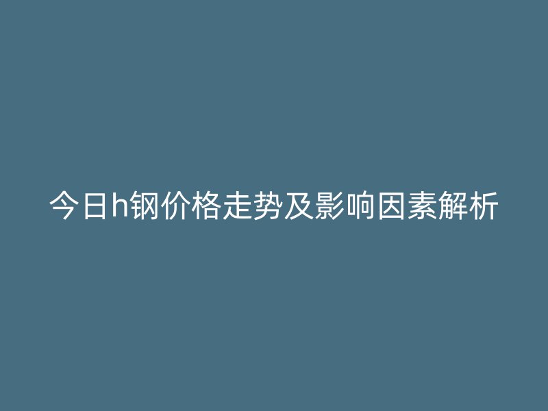 今日h鋼價格走勢及影響因素解析