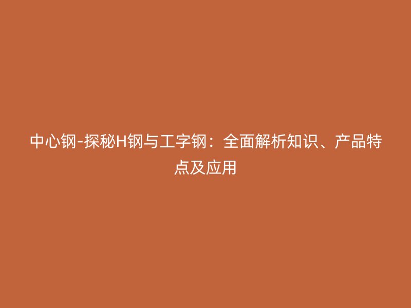 中心鋼-探秘H鋼與工字鋼：全面解析知識、產(chǎn)品特點及應用