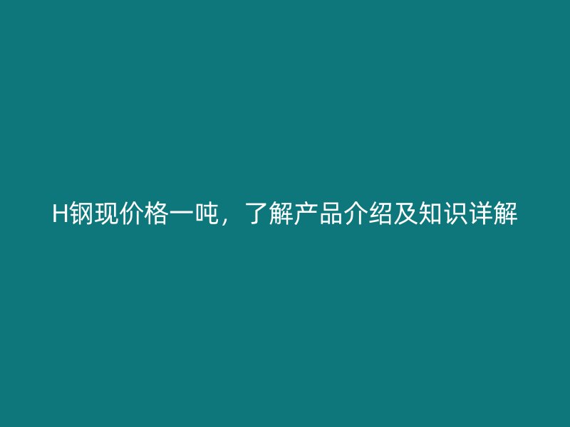 H鋼現(xiàn)價格一噸，了解產(chǎn)品介紹及知識詳解