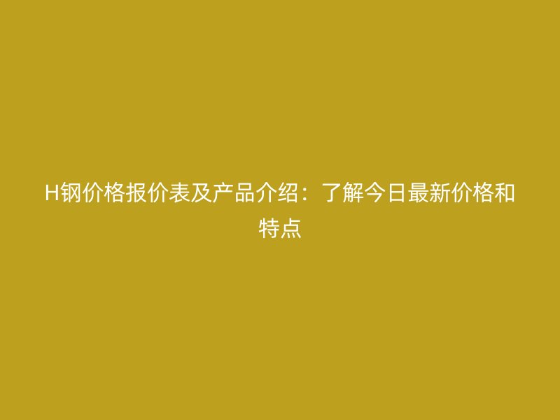 H鋼價格報價表及產品介紹：了解今日最新價格和特點