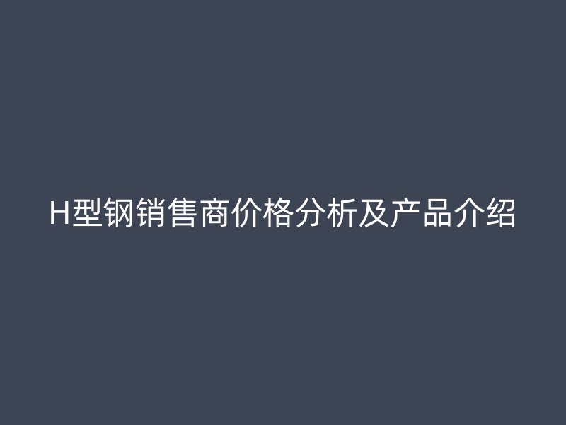 H型鋼銷售商價(jià)格分析及產(chǎn)品介紹