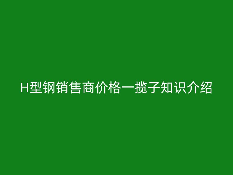 H型鋼銷售商價(jià)格一攬子知識(shí)介紹