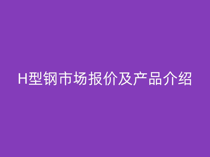 H型鋼市場報價及產(chǎn)品介紹