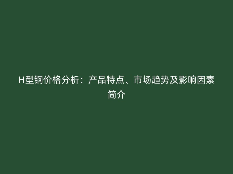 H型鋼價格分析：產(chǎn)品特點、市場趨勢及影響因素簡介