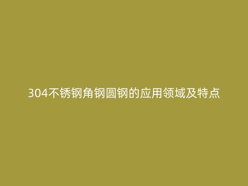 304不銹鋼角鋼圓鋼的應(yīng)用領(lǐng)域及特點