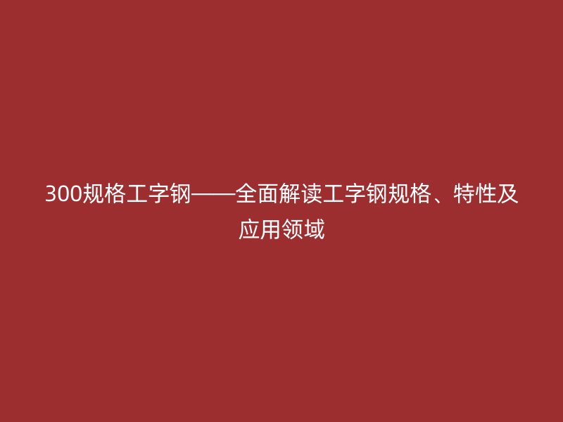 300規(guī)格工字鋼——全面解讀工字鋼規(guī)格、特性及應用領域