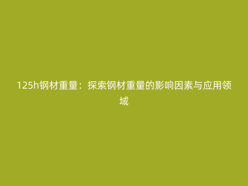 125h鋼材重量：探索鋼材重量的影響因素與應(yīng)用領(lǐng)域