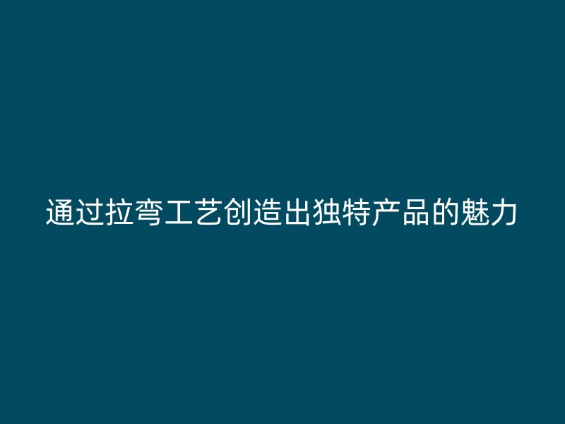 通過拉彎工藝創(chuàng)造出獨特產品的魅力