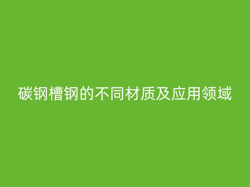 碳鋼槽鋼的不同材質(zhì)及應(yīng)用領(lǐng)域